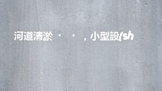 河道清淤，小型設(shè)備助力高效施工